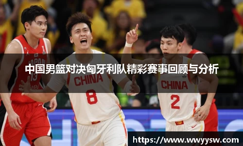 中国男篮对决匈牙利队精彩赛事回顾与分析